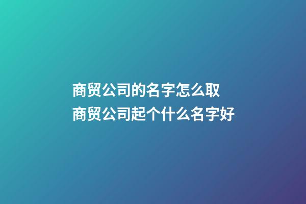 商贸公司的名字怎么取 商贸公司起个什么名字好-第1张-公司起名-玄机派